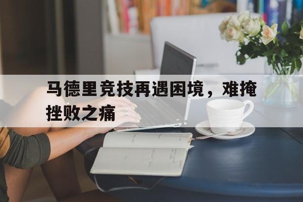 马德里竞技再遇困境，难掩挫败之痛